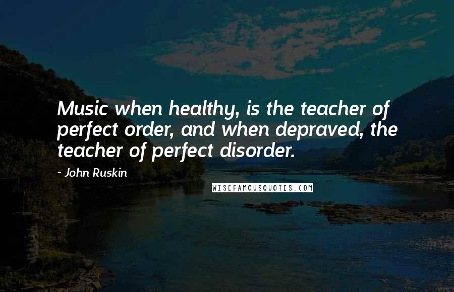 John Ruskin Quotes: Music when healthy, is the teacher of perfect order, and when depraved, the teacher of perfect disorder.