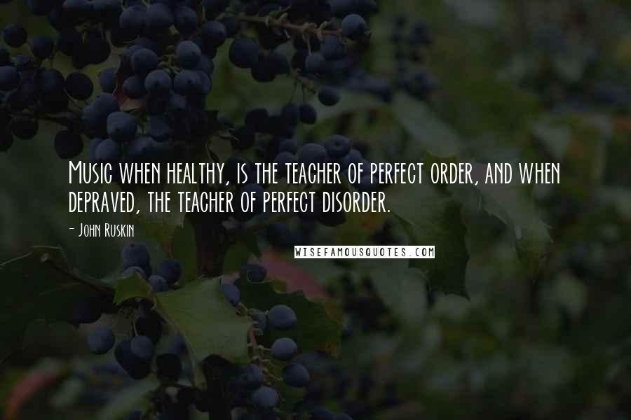 John Ruskin Quotes: Music when healthy, is the teacher of perfect order, and when depraved, the teacher of perfect disorder.