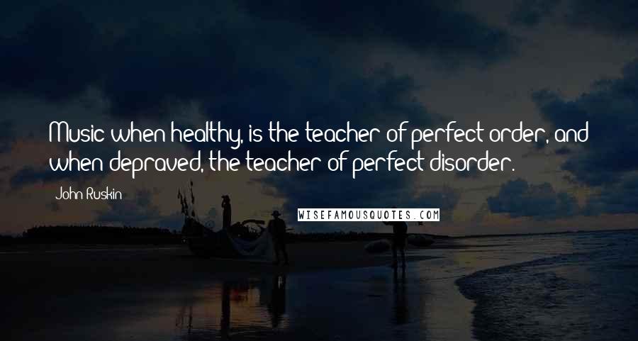 John Ruskin Quotes: Music when healthy, is the teacher of perfect order, and when depraved, the teacher of perfect disorder.