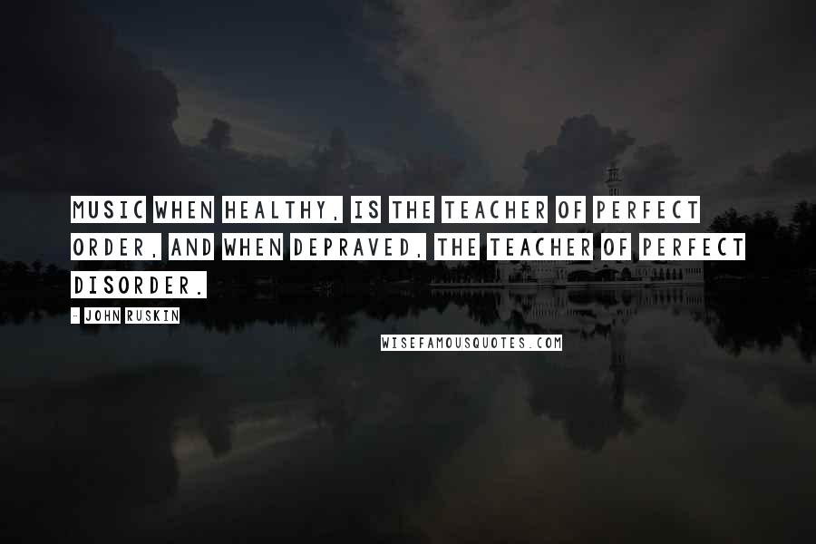 John Ruskin Quotes: Music when healthy, is the teacher of perfect order, and when depraved, the teacher of perfect disorder.