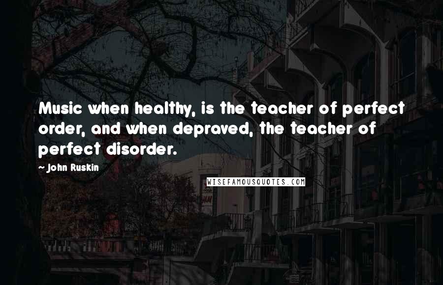 John Ruskin Quotes: Music when healthy, is the teacher of perfect order, and when depraved, the teacher of perfect disorder.