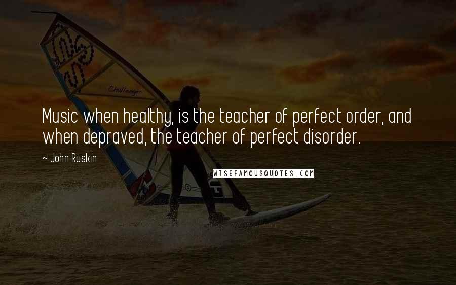 John Ruskin Quotes: Music when healthy, is the teacher of perfect order, and when depraved, the teacher of perfect disorder.