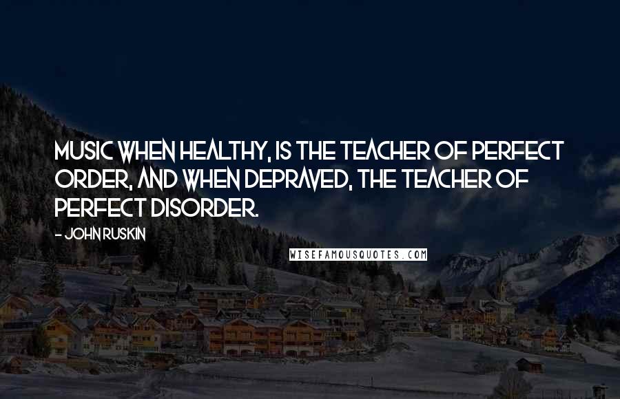 John Ruskin Quotes: Music when healthy, is the teacher of perfect order, and when depraved, the teacher of perfect disorder.