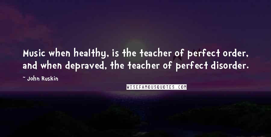 John Ruskin Quotes: Music when healthy, is the teacher of perfect order, and when depraved, the teacher of perfect disorder.