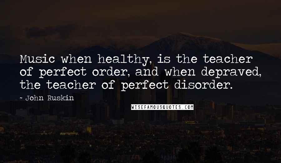 John Ruskin Quotes: Music when healthy, is the teacher of perfect order, and when depraved, the teacher of perfect disorder.