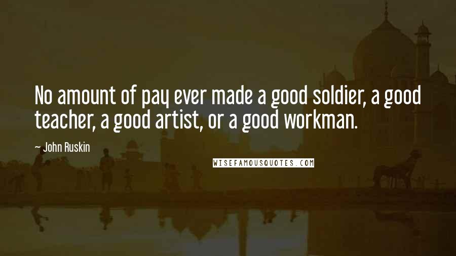 John Ruskin Quotes: No amount of pay ever made a good soldier, a good teacher, a good artist, or a good workman.