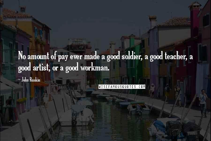 John Ruskin Quotes: No amount of pay ever made a good soldier, a good teacher, a good artist, or a good workman.