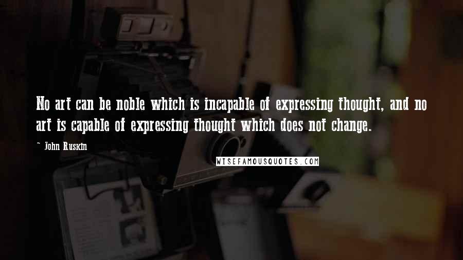 John Ruskin Quotes: No art can be noble which is incapable of expressing thought, and no art is capable of expressing thought which does not change.