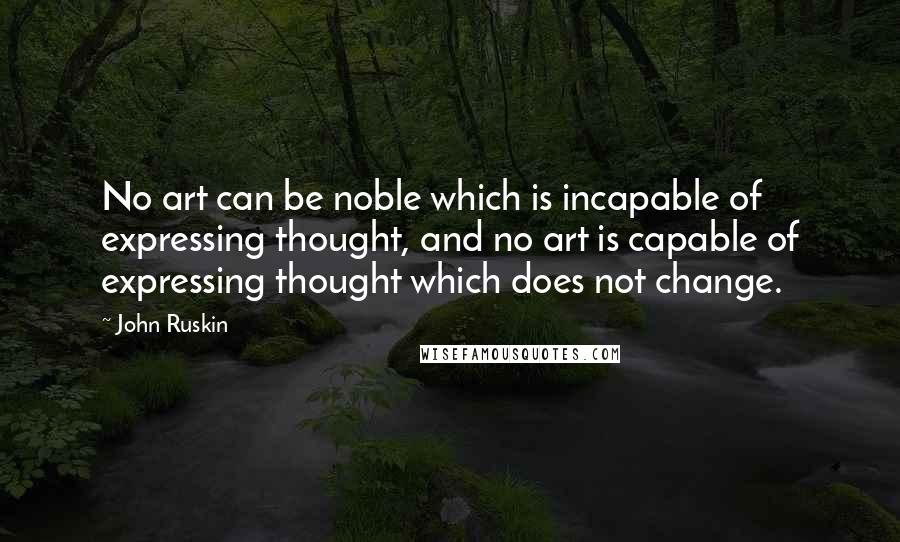 John Ruskin Quotes: No art can be noble which is incapable of expressing thought, and no art is capable of expressing thought which does not change.