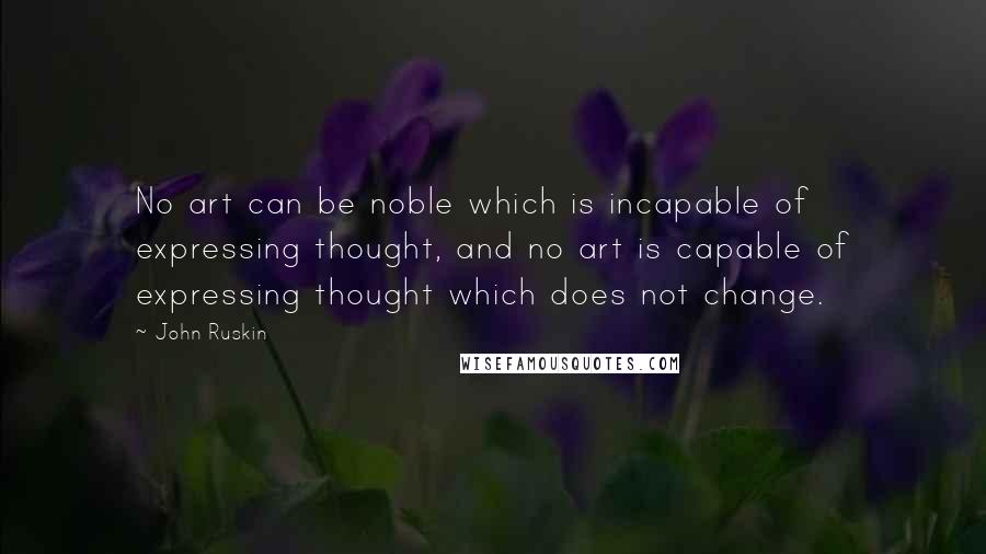 John Ruskin Quotes: No art can be noble which is incapable of expressing thought, and no art is capable of expressing thought which does not change.