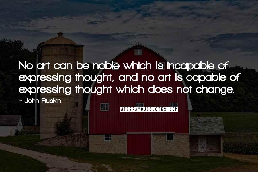 John Ruskin Quotes: No art can be noble which is incapable of expressing thought, and no art is capable of expressing thought which does not change.