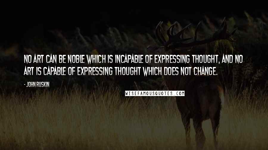 John Ruskin Quotes: No art can be noble which is incapable of expressing thought, and no art is capable of expressing thought which does not change.