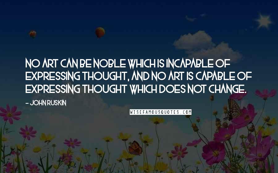 John Ruskin Quotes: No art can be noble which is incapable of expressing thought, and no art is capable of expressing thought which does not change.