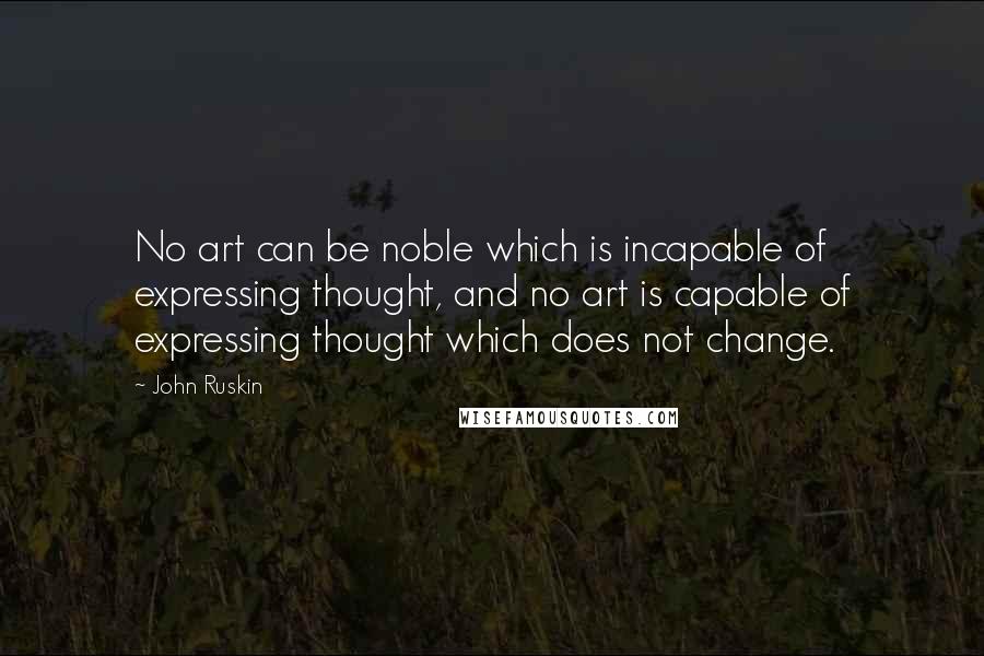 John Ruskin Quotes: No art can be noble which is incapable of expressing thought, and no art is capable of expressing thought which does not change.