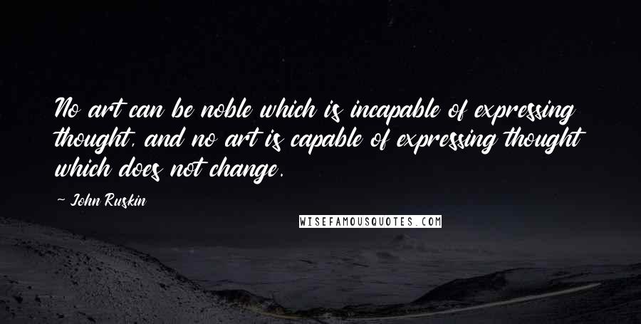 John Ruskin Quotes: No art can be noble which is incapable of expressing thought, and no art is capable of expressing thought which does not change.