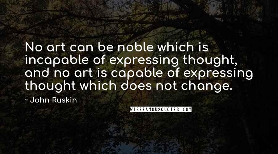 John Ruskin Quotes: No art can be noble which is incapable of expressing thought, and no art is capable of expressing thought which does not change.