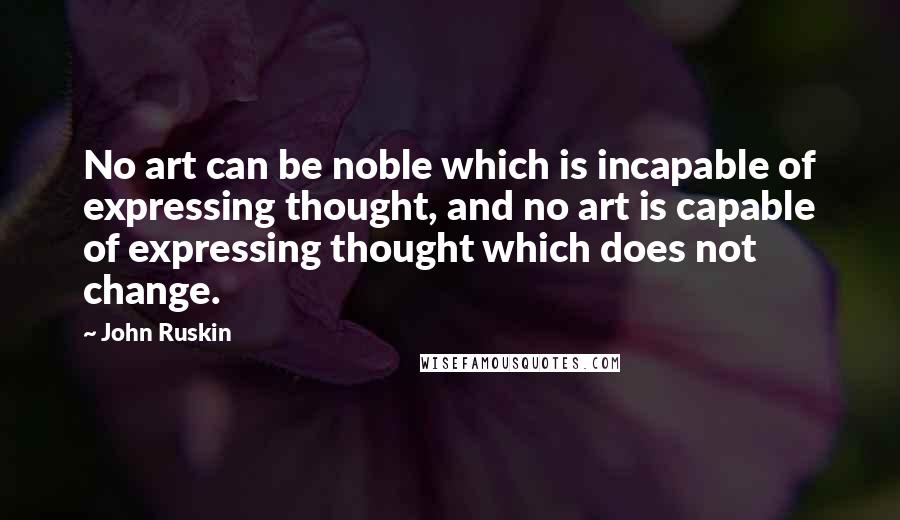 John Ruskin Quotes: No art can be noble which is incapable of expressing thought, and no art is capable of expressing thought which does not change.