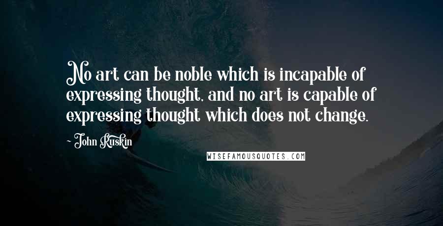 John Ruskin Quotes: No art can be noble which is incapable of expressing thought, and no art is capable of expressing thought which does not change.