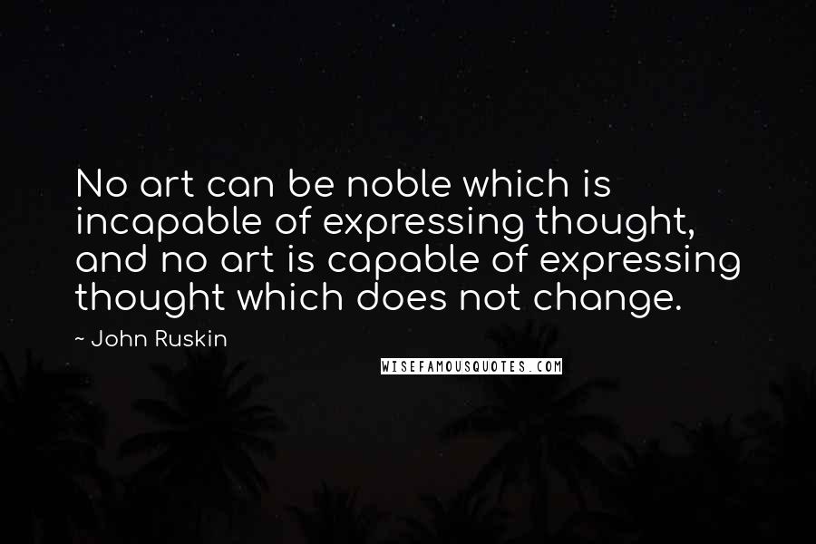 John Ruskin Quotes: No art can be noble which is incapable of expressing thought, and no art is capable of expressing thought which does not change.