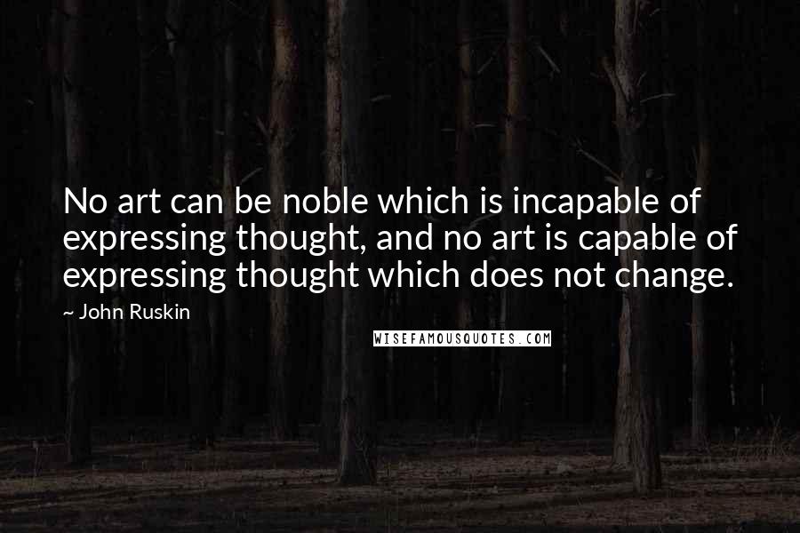 John Ruskin Quotes: No art can be noble which is incapable of expressing thought, and no art is capable of expressing thought which does not change.