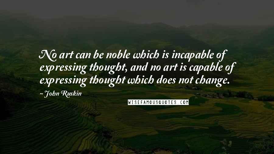 John Ruskin Quotes: No art can be noble which is incapable of expressing thought, and no art is capable of expressing thought which does not change.