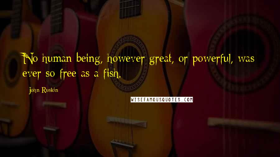 John Ruskin Quotes: No human being, however great, or powerful, was ever so free as a fish.