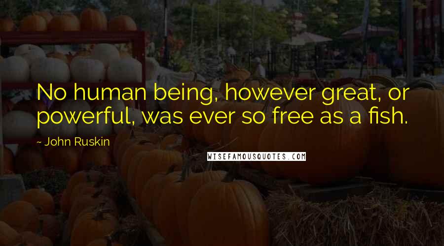 John Ruskin Quotes: No human being, however great, or powerful, was ever so free as a fish.