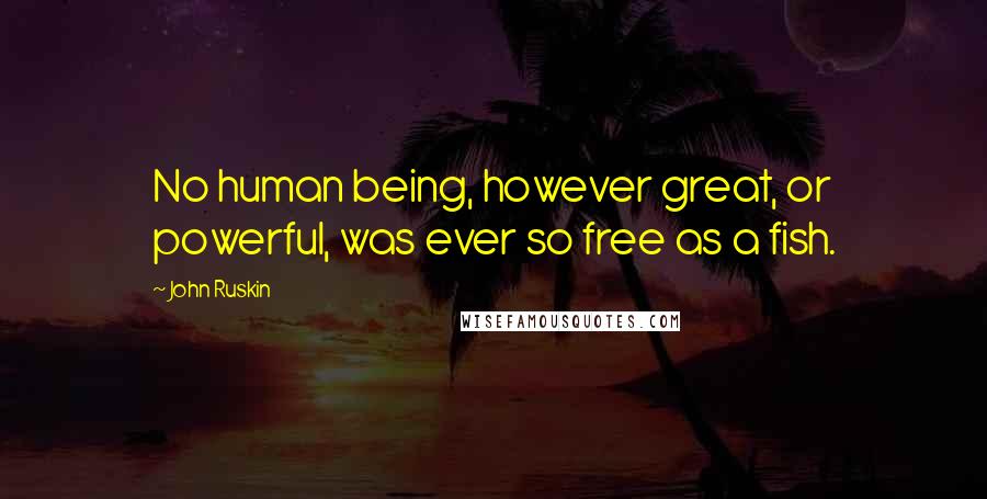 John Ruskin Quotes: No human being, however great, or powerful, was ever so free as a fish.