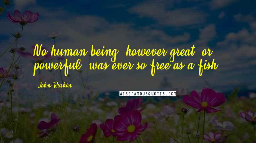 John Ruskin Quotes: No human being, however great, or powerful, was ever so free as a fish.