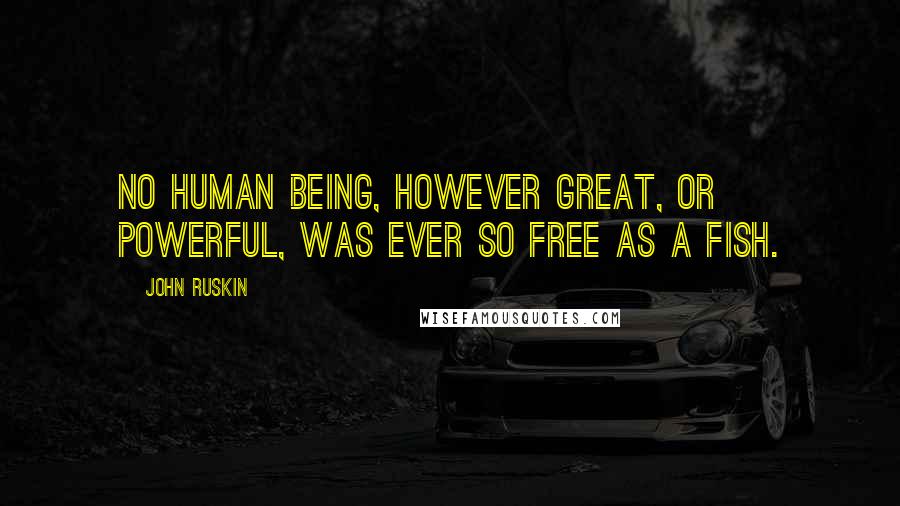 John Ruskin Quotes: No human being, however great, or powerful, was ever so free as a fish.