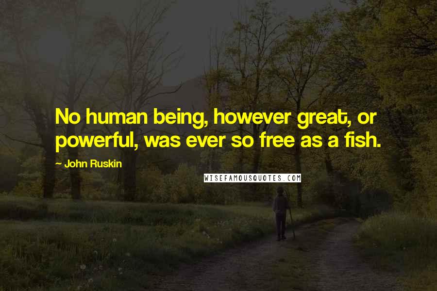 John Ruskin Quotes: No human being, however great, or powerful, was ever so free as a fish.