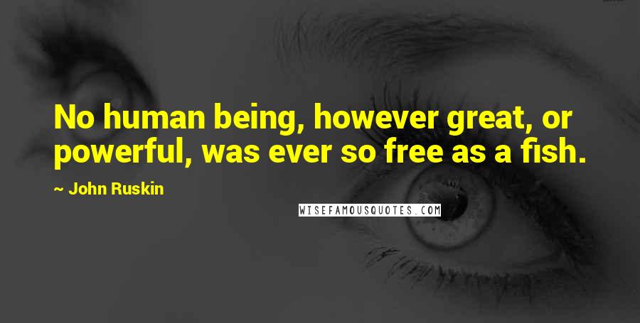 John Ruskin Quotes: No human being, however great, or powerful, was ever so free as a fish.