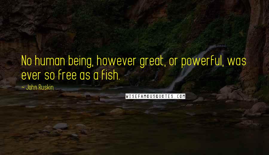 John Ruskin Quotes: No human being, however great, or powerful, was ever so free as a fish.