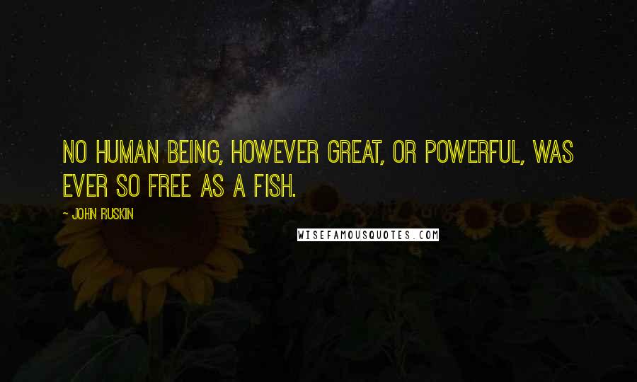 John Ruskin Quotes: No human being, however great, or powerful, was ever so free as a fish.