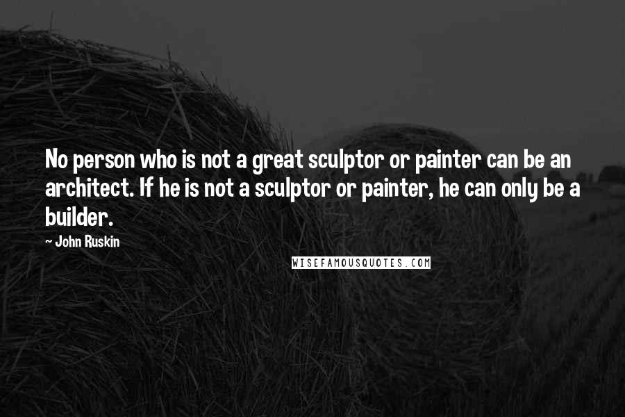 John Ruskin Quotes: No person who is not a great sculptor or painter can be an architect. If he is not a sculptor or painter, he can only be a builder.