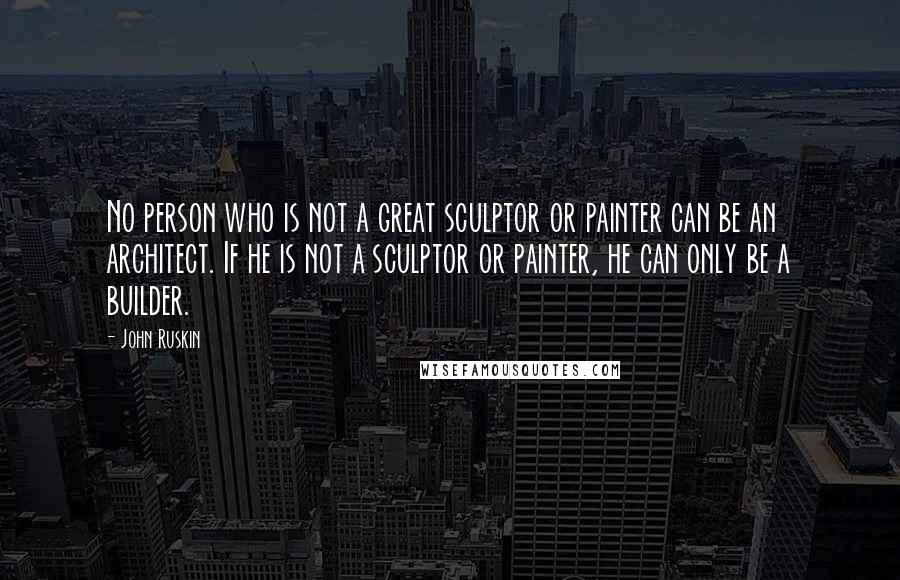 John Ruskin Quotes: No person who is not a great sculptor or painter can be an architect. If he is not a sculptor or painter, he can only be a builder.