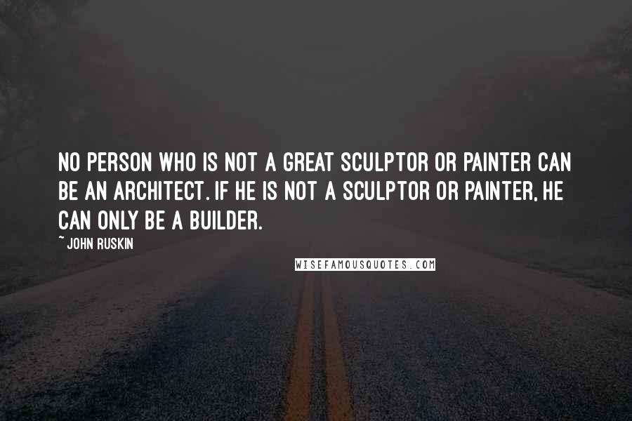 John Ruskin Quotes: No person who is not a great sculptor or painter can be an architect. If he is not a sculptor or painter, he can only be a builder.