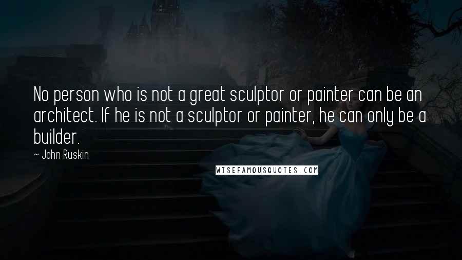 John Ruskin Quotes: No person who is not a great sculptor or painter can be an architect. If he is not a sculptor or painter, he can only be a builder.