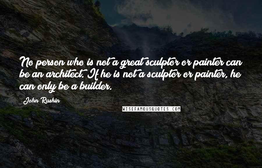John Ruskin Quotes: No person who is not a great sculptor or painter can be an architect. If he is not a sculptor or painter, he can only be a builder.
