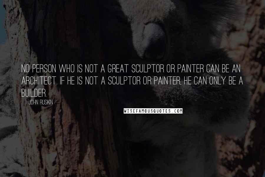 John Ruskin Quotes: No person who is not a great sculptor or painter can be an architect. If he is not a sculptor or painter, he can only be a builder.