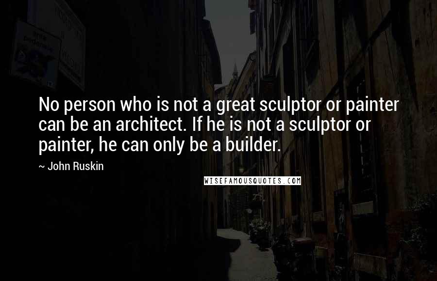 John Ruskin Quotes: No person who is not a great sculptor or painter can be an architect. If he is not a sculptor or painter, he can only be a builder.