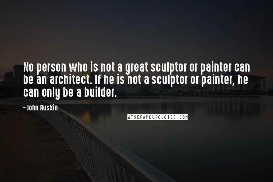 John Ruskin Quotes: No person who is not a great sculptor or painter can be an architect. If he is not a sculptor or painter, he can only be a builder.
