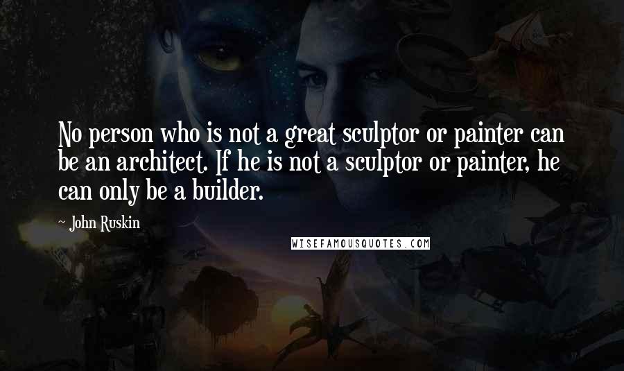 John Ruskin Quotes: No person who is not a great sculptor or painter can be an architect. If he is not a sculptor or painter, he can only be a builder.