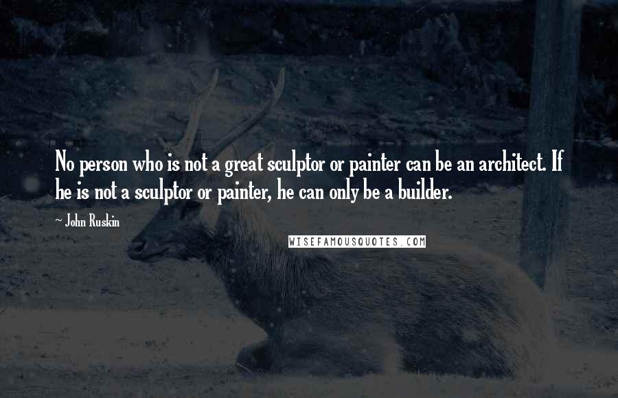 John Ruskin Quotes: No person who is not a great sculptor or painter can be an architect. If he is not a sculptor or painter, he can only be a builder.