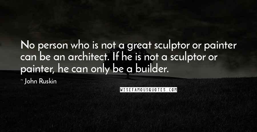 John Ruskin Quotes: No person who is not a great sculptor or painter can be an architect. If he is not a sculptor or painter, he can only be a builder.