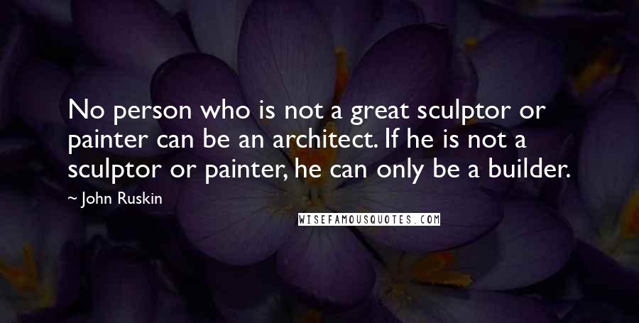 John Ruskin Quotes: No person who is not a great sculptor or painter can be an architect. If he is not a sculptor or painter, he can only be a builder.