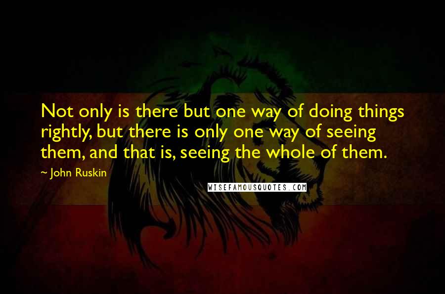 John Ruskin Quotes: Not only is there but one way of doing things rightly, but there is only one way of seeing them, and that is, seeing the whole of them.