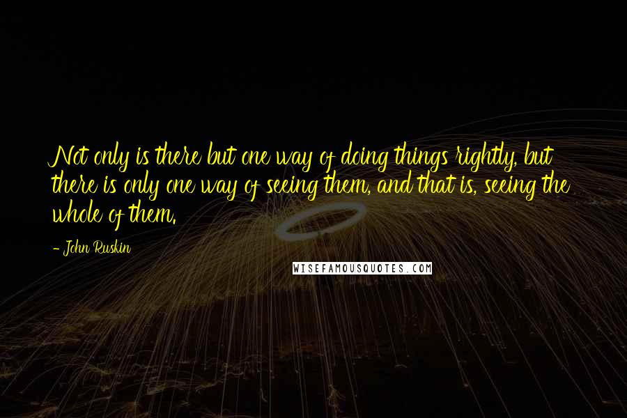 John Ruskin Quotes: Not only is there but one way of doing things rightly, but there is only one way of seeing them, and that is, seeing the whole of them.