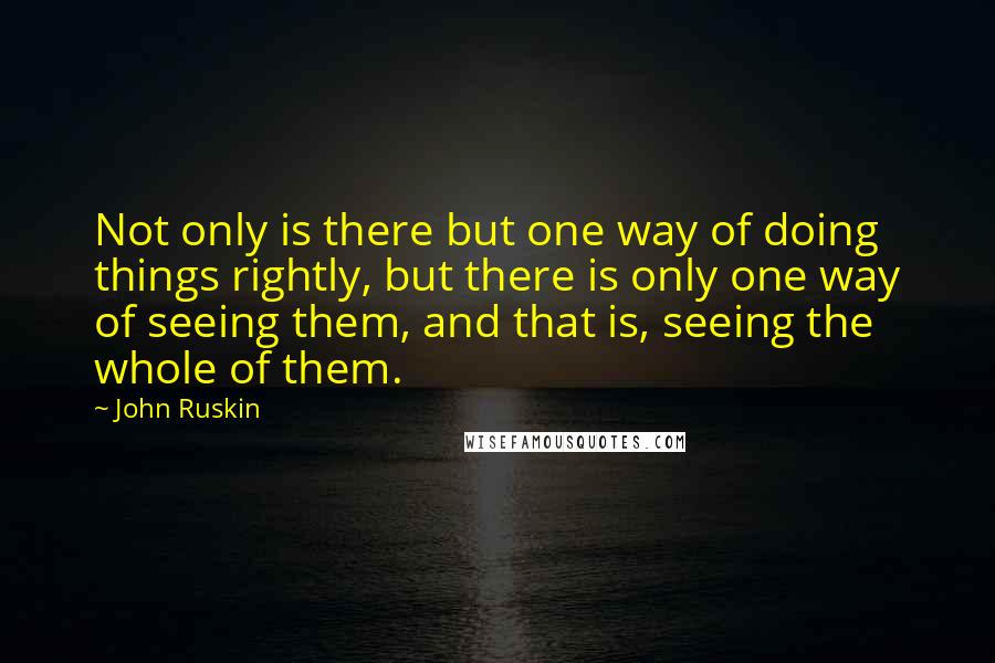 John Ruskin Quotes: Not only is there but one way of doing things rightly, but there is only one way of seeing them, and that is, seeing the whole of them.