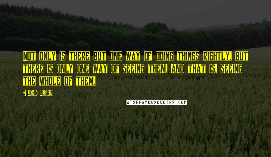 John Ruskin Quotes: Not only is there but one way of doing things rightly, but there is only one way of seeing them, and that is, seeing the whole of them.